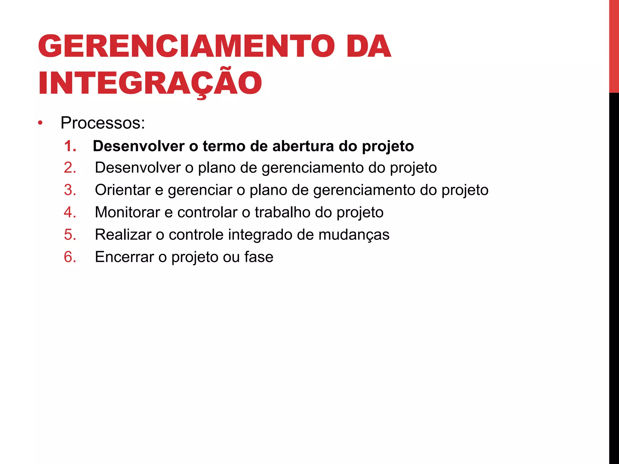 GERENCIAMENTO DA
INTEGRAÇÃO
•  Processos:
1.  Desenvolver o termo de abertura do projeto
2.  Desenvolver o plano de gerenciamento do projeto
3.  Orientar e gerenciar o plano de gerenciamento do projeto
4.  Monitorar e controlar o trabalho do projeto
5.  Realizar o controle integrado de mudanças
6.  Encerrar o projeto ou fase
 