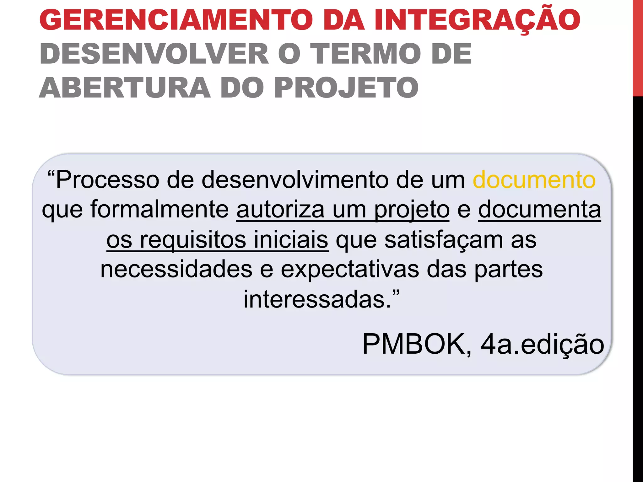 GERENCIAMENTO DA INTEGRAÇÃO
DESENVOLVER O TERMO DE
ABERTURA DO PROJETO
“Processo de desenvolvimento de um documento
que formalmente autoriza um projeto e documenta
os requisitos iniciais que satisfaçam as
necessidades e expectativas das partes
interessadas.”
PMBOK, 4a.edição
 