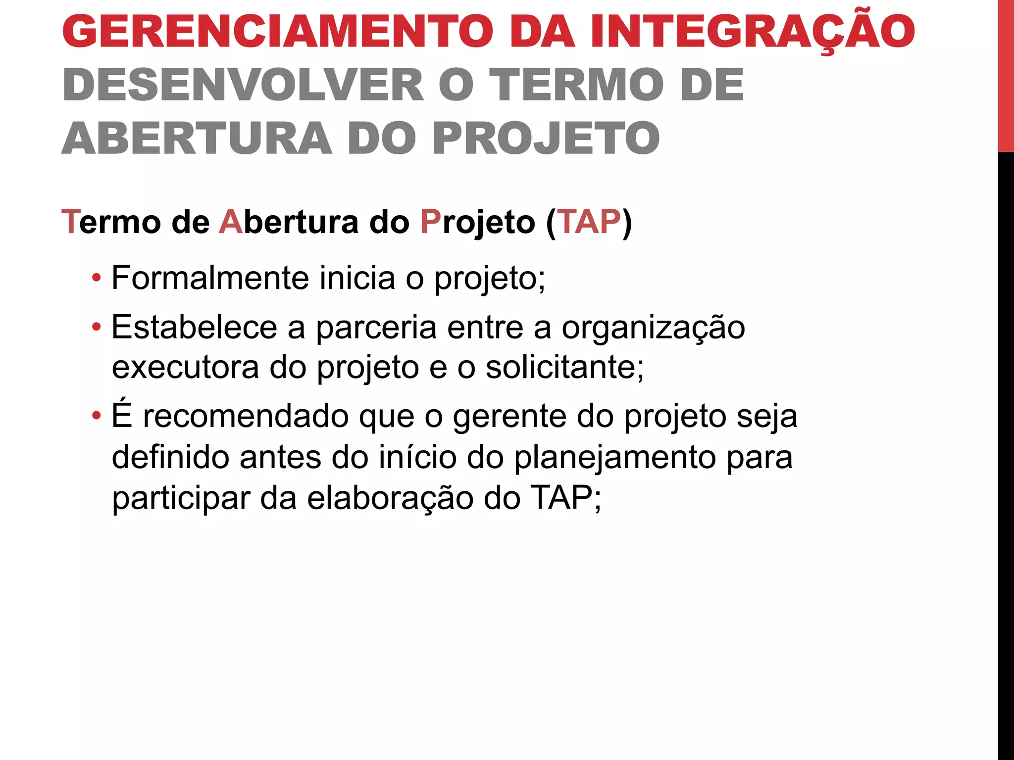 GERENCIAMENTO DA INTEGRAÇÃO
DESENVOLVER O TERMO DE
ABERTURA DO PROJETO
Termo de Abertura do Projeto (TAP)
• Formalmente inicia o projeto;
• Estabelece a parceria entre a organização
executora do projeto e o solicitante;
• É recomendado que o gerente do projeto seja
definido antes do início do planejamento para
participar da elaboração do TAP;
 
