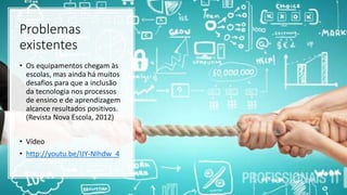 Problemas
existentes
• Os equipamentos chegam às
escolas, mas ainda há muitos
desafios para que a inclusão
da tecnologia nos processos
de ensino e de aprendizagem
alcance resultados positivos.
(Revista Nova Escola, 2012)
• Vídeo
• http://youtu.be/IJY-NIhdw_4
 
