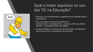 Qual o maior equívoco no uso
das TIC na Educação?
• Dissociar o uso da informática na gestão de uma reflexão sobre o
aprendizado.
• Esse risco pode ser expresso pela fórmula:
processo velho + tecnologia nova = processo velho caro (Marta
Voelcker - Fundação Pensamento Digital)
• O maior problema: As Escolas são do século XIX, os professores
são do século XX e os estudantes do século XXI.
 