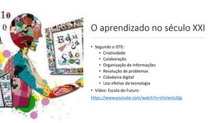 O aprendizado no século XXI
• Segundo o ISTE:
• Criatividade
• Colaboração
• Organização de Informações
• Resolução de problemas
• Cidadania digital
• Uso efetivo da tecnologia
• Vídeo: Escola do Futuro
https://www.youtube.com/watch?v=v5nlwicLiQg
 