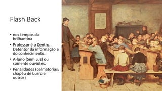 Flash Back
• nos tempos da
brilhantina
• Professor é o Centro.
Detentor da informação e
do conhecimento.
• A-luno (Sem Luz) ou
somente ouvintes.
• Penalidades (palmatorias,
chapéu de burro e
outros)
 