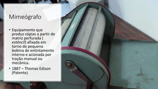 Mimeógrafo
• Equipamento que
produz cópias a partir de
matriz perfurada (
estêncil) afixada em
torno de pequena
bobina de entintamento
interno e acionada por
tração manual ou
mecânica.
• 1887 – Thomas Edison
(Patente)
 