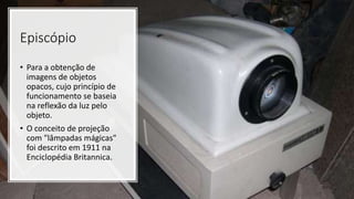Episcópio
• Para a obtenção de
imagens de objetos
opacos, cujo princípio de
funcionamento se baseia
na reflexão da luz pelo
objeto.
• O conceito de projeção
com "lâmpadas mágicas"
foi descrito em 1911 na
Enciclopédia Britannica.
 