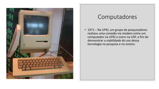 Computadores
• 1971 – Na UFRJ, um grupo de pesquisadores
realizou uma conexão via modem entre um
computador na UFRJ e outro na USP, a fim de
demonstrar a viabilidade do uso dessa
tecnologia na pesquisa e no ensino.
 