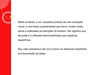 Neste contexto, a cor, enquanto produto de uma sensação
visual, é uma força surpreendente que torna, muitas vezes,
ativas e realizadas as intenções do homem. Isto significa que
ela pode e é utilizada intencionalmente para objetivos
específicos.
Seu valor expressivo (da cor) a torna um elemento importante
na transmissão de ideias.
 