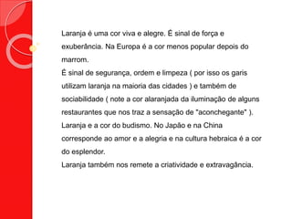 Laranja é uma cor viva e alegre. É sinal de força e
exuberância. Na Europa é a cor menos popular depois do
marrom.
É sinal de segurança, ordem e limpeza ( por isso os garis
utilizam laranja na maioria das cidades ) e também de
sociabilidade ( note a cor alaranjada da iluminação de alguns
restaurantes que nos traz a sensação de "aconchegante" ).
Laranja e a cor do budismo. No Japão e na China
corresponde ao amor e a alegria e na cultura hebraica é a cor
do esplendor.
Laranja também nos remete a criatividade e extravagância.
 