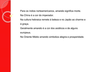 Para os índios norteamericanos, amarelo significa morte.
Na China é a cor do imperador.
Na cultura hebraica remete à beleza e no Japão ao charme e
à graça.
Geralmente amarelo é a cor dos asiáticos e de alguns
europeus.
No Oriente Médio amarelo simboliza alegria e prosperidade.
 