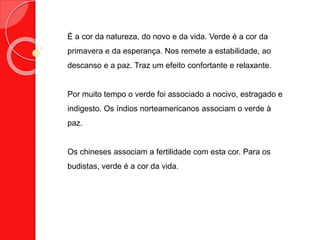 É a cor da natureza, do novo e da vida. Verde é a cor da
primavera e da esperança. Nos remete a estabilidade, ao
descanso e a paz. Traz um efeito confortante e relaxante.
Por muito tempo o verde foi associado a nocivo, estragado e
indigesto. Os índios norteamericanos associam o verde à
paz.
Os chineses associam a fertilidade com esta cor. Para os
budistas, verde é a cor da vida.
 