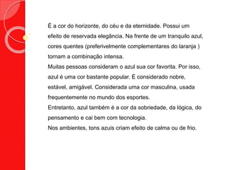 É a cor do horizonte, do céu e da eternidade. Possui um
efeito de reservada elegância. Na frente de um tranquilo azul,
cores quentes (preferivelmente complementares do laranja )
tornam a combinação intensa.
Muitas pessoas consideram o azul sua cor favorita. Por isso,
azul é uma cor bastante popular. É considerado nobre,
estável, amigável. Considerada uma cor masculina, usada
frequentemente no mundo dos esportes.
Entretanto, azul também é a cor da sobriedade, da lógica, do
pensamento e cai bem com tecnologia.
Nos ambientes, tons azuis criam efeito de calma ou de frio.
 