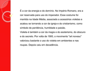 É a cor da energia e do domínio. No Império Romano, era a
cor reservada para uso do imperador. Esse costume foi
mantido na Idade Média, associado a acessórios violetas e
acabou se tornando a cor da igreja e do cristianismo, como
símbolo de penitência, humildade e paixão.
Violeta é também a cor da magia e do esoterismo, do obscuro
e do secreto. Por volta de 1900, o movimento "art noveau"
valorizou bastante o uso do violeta em ambientes e nas
roupas. Depois caiu em decadência.
 