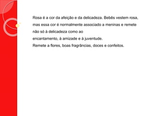 Rosa é a cor da afeição e da delicadeza. Bebês vestem rosa,
mas essa cor é normalmente associado a meninas e remete
não só à delicadeza como ao
encantamento, à amizade e à juventude.
Remete a flores, boas fragrâncias, doces e confeitos.
 