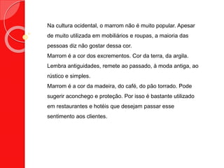 Na cultura ocidental, o marrom não é muito popular. Apesar
de muito utilizada em mobiliários e roupas, a maioria das
pessoas diz não gostar dessa cor.
Marrom é a cor dos excrementos. Cor da terra, da argila.
Lembra antiguidades, remete ao passado, à moda antiga, ao
rústico e simples.
Marrom é a cor da madeira, do café, do pão torrado. Pode
sugerir aconchego e proteção. Por isso é bastante utilizado
em restaurantes e hotéis que desejam passar esse
sentimento aos clientes.
 