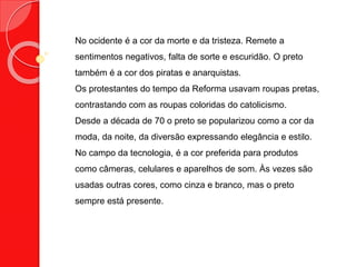 No ocidente é a cor da morte e da tristeza. Remete a
sentimentos negativos, falta de sorte e escuridão. O preto
também é a cor dos piratas e anarquistas.
Os protestantes do tempo da Reforma usavam roupas pretas,
contrastando com as roupas coloridas do catolicismo.
Desde a década de 70 o preto se popularizou como a cor da
moda, da noite, da diversão expressando elegância e estilo.
No campo da tecnologia, é a cor preferida para produtos
como câmeras, celulares e aparelhos de som. Às vezes são
usadas outras cores, como cinza e branco, mas o preto
sempre está presente.
 