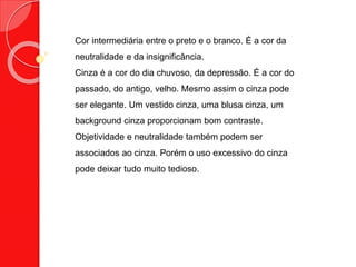 Cor intermediária entre o preto e o branco. É a cor da
neutralidade e da insignificância.
Cinza é a cor do dia chuvoso, da depressão. É a cor do
passado, do antigo, velho. Mesmo assim o cinza pode
ser elegante. Um vestido cinza, uma blusa cinza, um
background cinza proporcionam bom contraste.
Objetividade e neutralidade também podem ser
associados ao cinza. Porém o uso excessivo do cinza
pode deixar tudo muito tedioso.
 