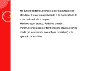 Na cultura ocidental, branco é a cor da pureza e da
claridade. É a cor da objetividade e da honestidade. É
a cor da inocência e da paz.
Médicos usam branco. Padeiros também.
Porém, branco pode ser também para alguns a cor da
morte (ao lembrarmos das antigas mortalhas) e da
aparição de espíritos.
 