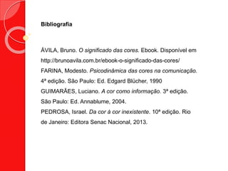 Bibliografia
ÁVILA, Bruno. O significado das cores. Ebook. Disponível em
http://brunoavila.com.br/ebook-o-significado-das-cores/
FARINA, Modesto. Psicodinâmica das cores na comunicação.
4ª edição. São Paulo: Ed. Edgard Blücher, 1990
GUIMARÃES, Luciano. A cor como informação. 3ª edição.
São Paulo: Ed. Annablume, 2004.
PEDROSA, Israel. Da cor à cor inexistente. 10ª edição. Rio
de Janeiro: Editora Senac Nacional, 2013.
 