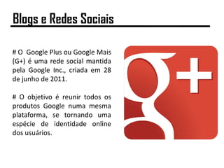 # O Google Plus ou Google Mais
(G+) é uma rede social mantida
pela Google Inc., criada em 28
de junho de 2011.
# O objetivo é reunir todos os
produtos Google numa mesma
plataforma, se tornando uma
espécie de identidade online
dos usuários.
Blogs e Redes Sociais
 