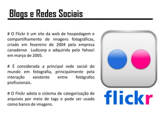 # O Flickr é um site da web de hospedagem e
compartilhamento de imagens fotográficas,
criado em fevereiro de 2004 pela empresa
canadense Ludicorp e adquirida pelo Yahoo!
em março de 2005.
# É considerada a principal rede social do
mundo em fotografia, principalmente pela
interação existente entre fotógrafos
profissionais.
# O Flickr adota o sistema de categorização de
arquivos por meio de tags e pode ser usado
como banco de imagens.
Blogs e Redes Sociais
 
