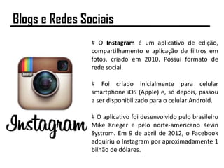 # O Instagram é um aplicativo de edição,
compartilhamento e aplicação de filtros em
fotos, criado em 2010. Possui formato de
rede social.
# Foi criado inicialmente para celular
smartphone iOS (Apple) e, só depois, passou
a ser disponibilizado para o celular Android.
# O aplicativo foi desenvolvido pelo brasileiro
Mike Krieger e pelo norte-americano Kevin
Systrom. Em 9 de abril de 2012, o Facebook
adquiriu o Instagram por aproximadamente 1
bilhão de dólares.
Blogs e Redes Sociais
 