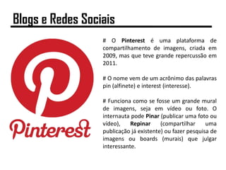 # O Pinterest é uma plataforma de
compartilhamento de imagens, criada em
2009, mas que teve grande repercussão em
2011.
# O nome vem de um acrônimo das palavras
pin (alfinete) e interest (interesse).
# Funciona como se fosse um grande mural
de imagens, seja em vídeo ou foto. O
internauta pode Pinar (publicar uma foto ou
vídeo), Repinar (compartilhar uma
publicação já existente) ou fazer pesquisa de
imagens ou boards (murais) que julgar
interessante.
Blogs e Redes Sociais
 