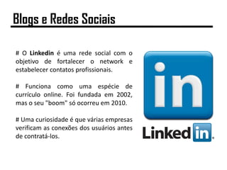 # O Linkedin é uma rede social com o
objetivo de fortalecer o network e
estabelecer contatos profissionais.
# Funciona como uma espécie de
currículo online. Foi fundada em 2002,
mas o seu "boom" só ocorreu em 2010.
# Uma curiosidade é que várias empresas
verificam as conexões dos usuários antes
de contratá-los.
Blogs e Redes Sociais
 