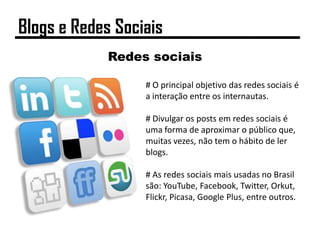 Redes sociais
# O principal objetivo das redes sociais é
a interação entre os internautas.
# Divulgar os posts em redes sociais é
uma forma de aproximar o público que,
muitas vezes, não tem o hábito de ler
blogs.
# As redes sociais mais usadas no Brasil
são: YouTube, Facebook, Twitter, Orkut,
Flickr, Picasa, Google Plus, entre outros.
Blogs e Redes Sociais
 
