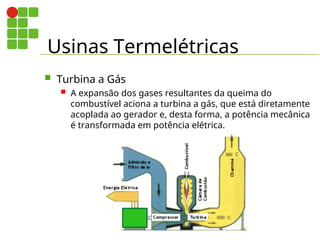 Usinas Termelétricas
 Turbina a Gás
 A expansão dos gases resultantes da queima do
combustível aciona a turbina a gás, que está diretamente
acoplada ao gerador e, desta forma, a potência mecânica
é transformada em potência elétrica.
 