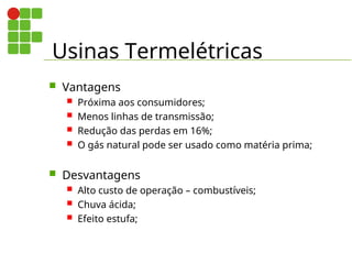 Usinas Termelétricas
 Vantagens
 Próxima aos consumidores;
 Menos linhas de transmissão;
 Redução das perdas em 16%;
 O gás natural pode ser usado como matéria prima;
 Desvantagens
 Alto custo de operação – combustíveis;
 Chuva ácida;
 Efeito estufa;
 