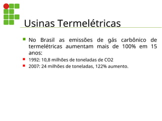 Usinas Termelétricas
 No Brasil as emissões de gás carbônico de
termelétricas aumentam mais de 100% em 15
anos:
 1992: 10,8 milhões de toneladas de CO2
 2007: 24 milhões de toneladas, 122% aumento.
 