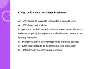 Código de Ética dos Jornalistas Brasileiros
Art. 5º É direito do jornalista resguardar o sigilo da fonte.
Art. 6º É dever do jornalista:
I - opor-se ao arbítrio, ao autoritarismo e à opressão, bem como
defender os princípios expressos na Declaração Universal dos
Direitos Humanos;
II - divulgar os fatos e as informações de interesse público;
III - lutar pela liberdade de pensamento e de expressão;
IV - defender o livre exercício da profissão;
 