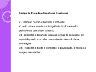 Código de Ética dos Jornalistas Brasileiros
V - valorizar, honrar e dignificar a profissão;
VI - não colocar em risco a integridade das fontes e dos
profissionais com quem trabalha;
VII - combater e denunciar todas as formas de corrupção, em
especial quando exercidas com o objetivo de controlar a
informação;
VIII - respeitar o direito à intimidade, à privacidade, à honra e à
imagem do cidadão;
 