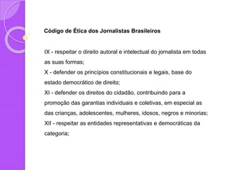Código de Ética dos Jornalistas Brasileiros
IX - respeitar o direito autoral e intelectual do jornalista em todas
as suas formas;
X - defender os princípios constitucionais e legais, base do
estado democrático de direito;
XI - defender os direitos do cidadão, contribuindo para a
promoção das garantias individuais e coletivas, em especial as
das crianças, adolescentes, mulheres, idosos, negros e minorias;
XII - respeitar as entidades representativas e democráticas da
categoria;
 