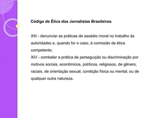 Código de Ética dos Jornalistas Brasileiros
XIII - denunciar as práticas de assédio moral no trabalho às
autoridades e, quando for o caso, à comissão de ética
competente;
XIV - combater a prática de perseguição ou discriminação por
motivos sociais, econômicos, políticos, religiosos, de gênero,
raciais, de orientação sexual, condição física ou mental, ou de
qualquer outra natureza.
 