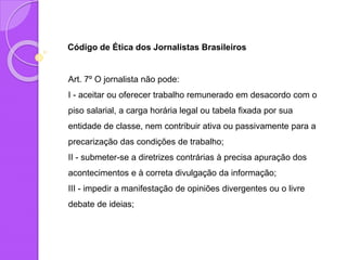 Código de Ética dos Jornalistas Brasileiros
Art. 7º O jornalista não pode:
I - aceitar ou oferecer trabalho remunerado em desacordo com o
piso salarial, a carga horária legal ou tabela fixada por sua
entidade de classe, nem contribuir ativa ou passivamente para a
precarização das condições de trabalho;
II - submeter-se a diretrizes contrárias à precisa apuração dos
acontecimentos e à correta divulgação da informação;
III - impedir a manifestação de opiniões divergentes ou o livre
debate de ideias;
 