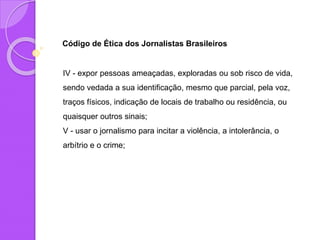 Código de Ética dos Jornalistas Brasileiros
IV - expor pessoas ameaçadas, exploradas ou sob risco de vida,
sendo vedada a sua identificação, mesmo que parcial, pela voz,
traços físicos, indicação de locais de trabalho ou residência, ou
quaisquer outros sinais;
V - usar o jornalismo para incitar a violência, a intolerância, o
arbítrio e o crime;
 