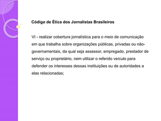 Código de Ética dos Jornalistas Brasileiros
VI - realizar cobertura jornalística para o meio de comunicação
em que trabalha sobre organizações públicas, privadas ou não-
governamentais, da qual seja assessor, empregado, prestador de
serviço ou proprietário, nem utilizar o referido veículo para
defender os interesses dessas instituições ou de autoridades a
elas relacionadas;
 