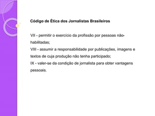 Código de Ética dos Jornalistas Brasileiros
VII - permitir o exercício da profissão por pessoas não-
habilitadas;
VIII - assumir a responsabilidade por publicações, imagens e
textos de cuja produção não tenha participado;
IX - valer-se da condição de jornalista para obter vantagens
pessoais.
 