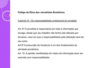 Código de Ética dos Jornalistas Brasileiros
Capítulo III - Da responsabilidade profissional do jornalista
Art. 8º O jornalista é responsável por toda a informação que
divulga, desde que seu trabalho não tenha sido alterado por
terceiros, caso em que a responsabilidade pela alteração será de
seu autor.
Art 9º A presunção de inocência é um dos fundamentos da
atividade jornalística.
Art. 10. A opinião manifestada em meios de informação deve ser
exercida com responsabilidade.
 