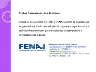 Órgãos Representativos e Sindicais
Criada 20 de setembro de 1946, a FENAJ sempre se destacou na
longa e árdua jornada pela adoção de regras que organizassem a
profissão e garantissem para a sociedade acesso público à
informação ética e plural.
Entre em contato com a FENAJ:
- pelo telefone: (61) 3244.0650 ou 3244.0658
- pelo fax: (61) 3242.6616
- pelo e-mail: fenaj@fenaj.org.br
- no endereço: SCLRN 704 - Bl. F. Loja 20. CEP
70.730-536 - Brasília - DF
 