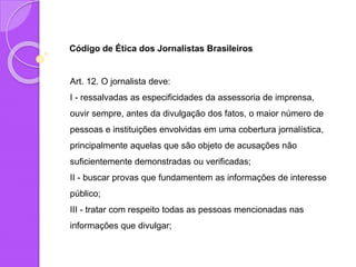 Código de Ética dos Jornalistas Brasileiros
Art. 12. O jornalista deve:
I - ressalvadas as especificidades da assessoria de imprensa,
ouvir sempre, antes da divulgação dos fatos, o maior número de
pessoas e instituições envolvidas em uma cobertura jornalística,
principalmente aquelas que são objeto de acusações não
suficientemente demonstradas ou verificadas;
II - buscar provas que fundamentem as informações de interesse
público;
III - tratar com respeito todas as pessoas mencionadas nas
informações que divulgar;
 