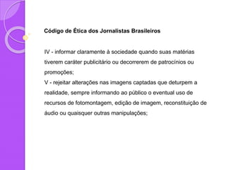 Código de Ética dos Jornalistas Brasileiros
IV - informar claramente à sociedade quando suas matérias
tiverem caráter publicitário ou decorrerem de patrocínios ou
promoções;
V - rejeitar alterações nas imagens captadas que deturpem a
realidade, sempre informando ao público o eventual uso de
recursos de fotomontagem, edição de imagem, reconstituição de
áudio ou quaisquer outras manipulações;
 