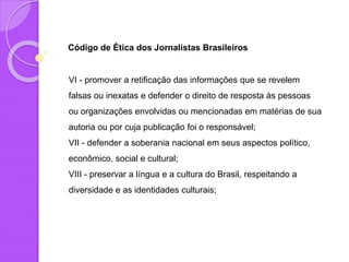 Código de Ética dos Jornalistas Brasileiros
VI - promover a retificação das informações que se revelem
falsas ou inexatas e defender o direito de resposta às pessoas
ou organizações envolvidas ou mencionadas em matérias de sua
autoria ou por cuja publicação foi o responsável;
VII - defender a soberania nacional em seus aspectos político,
econômico, social e cultural;
VIII - preservar a língua e a cultura do Brasil, respeitando a
diversidade e as identidades culturais;
 