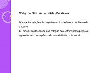 Código de Ética dos Jornalistas Brasileiros
IX - manter relações de respeito e solidariedade no ambiente de
trabalho;
X - prestar solidariedade aos colegas que sofrem perseguição ou
agressão em consequência de sua atividade profissional.
 