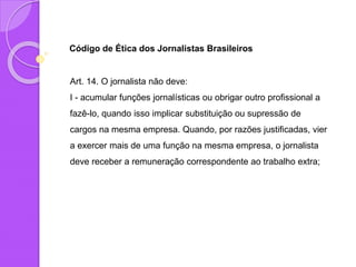 Código de Ética dos Jornalistas Brasileiros
Art. 14. O jornalista não deve:
I - acumular funções jornalísticas ou obrigar outro profissional a
fazê-lo, quando isso implicar substituição ou supressão de
cargos na mesma empresa. Quando, por razões justificadas, vier
a exercer mais de uma função na mesma empresa, o jornalista
deve receber a remuneração correspondente ao trabalho extra;
 