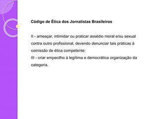 Código de Ética dos Jornalistas Brasileiros
II - ameaçar, intimidar ou praticar assédio moral e/ou sexual
contra outro profissional, devendo denunciar tais práticas à
comissão de ética competente;
III - criar empecilho à legítima e democrática organização da
categoria.
 