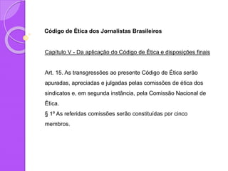 Código de Ética dos Jornalistas Brasileiros
Capítulo V - Da aplicação do Código de Ética e disposições finais
Art. 15. As transgressões ao presente Código de Ética serão
apuradas, apreciadas e julgadas pelas comissões de ética dos
sindicatos e, em segunda instância, pela Comissão Nacional de
Ética.
§ 1º As referidas comissões serão constituídas por cinco
membros.
 