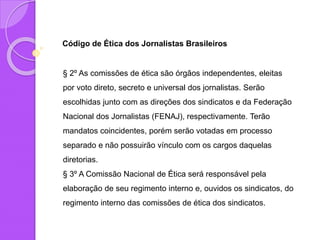 Código de Ética dos Jornalistas Brasileiros
§ 2º As comissões de ética são órgãos independentes, eleitas
por voto direto, secreto e universal dos jornalistas. Serão
escolhidas junto com as direções dos sindicatos e da Federação
Nacional dos Jornalistas (FENAJ), respectivamente. Terão
mandatos coincidentes, porém serão votadas em processo
separado e não possuirão vínculo com os cargos daquelas
diretorias.
§ 3º A Comissão Nacional de Ética será responsável pela
elaboração de seu regimento interno e, ouvidos os sindicatos, do
regimento interno das comissões de ética dos sindicatos.
 