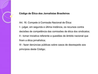 Código de Ética dos Jornalistas Brasileiros
Art. 16. Compete à Comissão Nacional de Ética:
I - julgar, em segunda e última instância, os recursos contra
decisões de competência das comissões de ética dos sindicatos;
II - tomar iniciativa referente a questões de âmbito nacional que
firam a ética jornalística;
III - fazer denúncias públicas sobre casos de desrespeito aos
princípios deste Código;
 